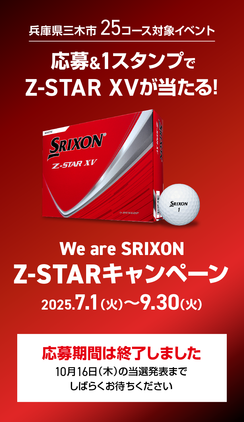 兵庫県三木市 25コース対象イベント 応募&1スタンプでZ-STAR XVが当たる! We are SRIXON Z-STARキャンペーン 2025.7.1（火）〜9.30（火）応募期間は終了しました 10月16日（木）の当選発表までしばらくお待ちください