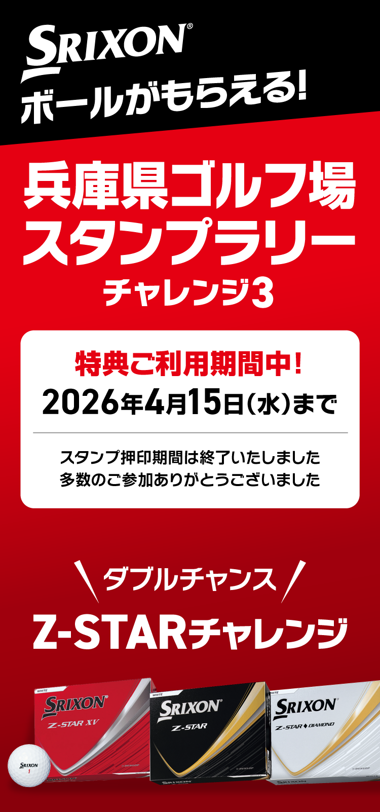 
					SRIXONボールがもらえる！兵庫県ゴルフ場スタンプラリー「チャレンジ3」
					スタンプ押印期間は終了いたしました
					多数のご参加ありがとうございました
					現在、特典ご利用期間中！
					2026年4月15日（水）まで
					スタンプ3個ごとにクーポンがもらえる！
					さらに抽選でSRIXONZ-STAR が当たる！
　　　　　　　　　　
