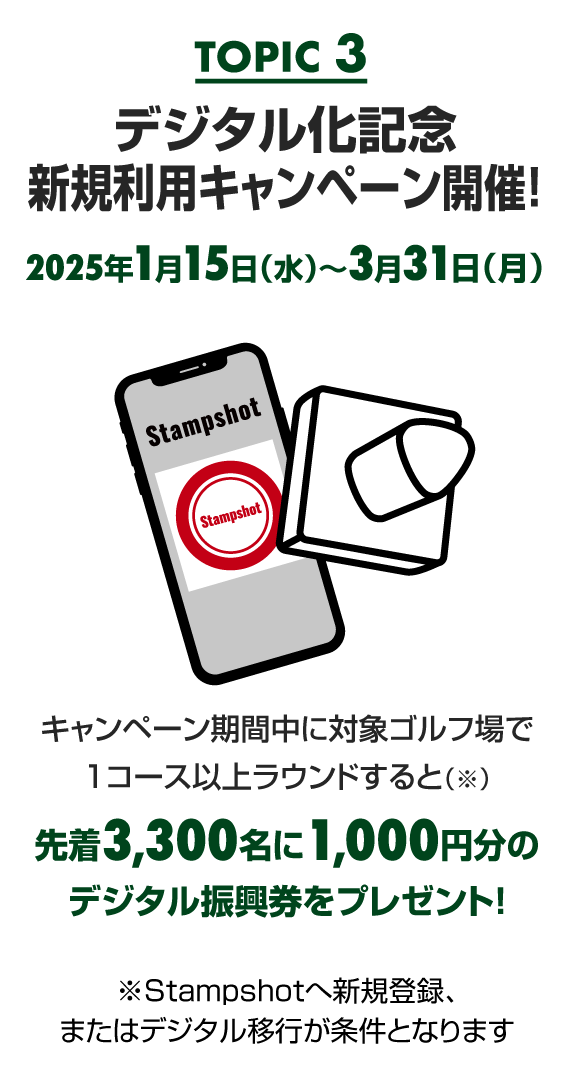 【TOPIC 3】デジタル化記念 スタートダッシュキャンペーン開催！2025年1月15日（水）〜3月31日（月）　期間中に新規登録または移行のうえ対象ゴルフ場でデジタルスタンプを1個以上貯めると、先着3,300名に1,000円分のデジタル振興券をプレゼント！